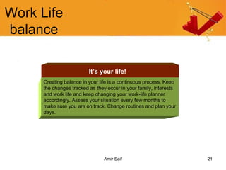 Work Life balance Creating balance in your life is a continuous process. Keep the changes tracked as they occur in your family, interests and work life and keep changing your work-life planner accordingly. Assess your situation every few months to make sure you are on track. Change routines and plan your days. It’s your life! 