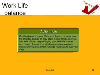 Work Life balance Action note Creating balance in your life is a continuous process. Keep the changes tracked as they occur in your family, interests and work life and keep changing your work-life planner accordingly. Assess your situation every few months to make sure you are on track. Change routines and plan your days. 