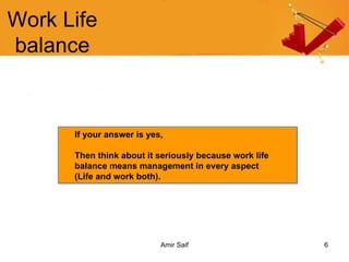 Work Life balance If your answer is yes,  Then think about it seriously because work life balance means management in every aspect  (Life and work both).  