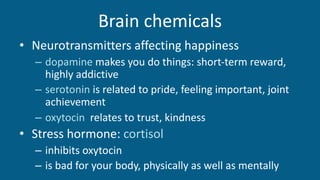 Brain chemicals
• Neurotransmitters affecting happiness
– dopamine makes you do things: short-term reward,
highly addictive
– serotonin is related to pride, feeling important, joint
achievement
– oxytocin relates to trust, kindness
• Stress hormone: cortisol
– inhibits oxytocin
– is bad for your body, physically as well as mentally
 