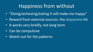 Happiness from without
• “Doing/achieving/eating X will make me happy”
• Reward from external sources: the dopamine hit
• It works very briefly, not long term
• Can be compulsive
• Watch out for the patterns
 