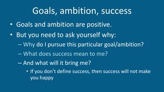 Goals, ambition, success
• Goals and ambition are positive.
• But you need to ask yourself why:
– Why do I pursue this particular goal/ambition?
– What does success mean to me?
– And what will it bring me?
• If you don’t define success, then success will not make
you happy
 