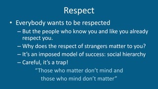 Respect
• Everybody wants to be respected
– But the people who know you and like you already
respect you.
– Why does the respect of strangers matter to you?
– It’s an imposed model of success: social hierarchy
– Careful, it’s a trap!
“Those who matter don’t mind and
those who mind don’t matter”
 