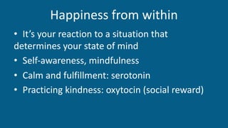 Happiness from within
• It’s your reaction to a situation that
determines your state of mind
• Self-awareness, mindfulness
• Calm and fulfillment: serotonin
• Practicing kindness: oxytocin (social reward)
 
