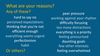 What are your reasons?
Any of these?
hard to say no
perceived expectations
thinking that you’re not
efficient enough
everything seems urgent
perfectionism
habit
peer pressure
working against your rhythm
difficulty focusing
too many distractions
everything is a priority
feeling pressurised
daunting goals
few other interests
feeling overwhelmedOr others?
 