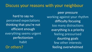 hard to say no
perceived expectations
thinking that you’re not
efficient enough
everything seems urgent
perfectionism
habit
peer pressure
working against your rhythm
difficulty focusing
too many distractions
everything is a priority
feeling pressurised
daunting goals
few other interests
feeling overwhelmedOr others?
Discuss your reasons with your neighbour
 