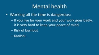 Mental health
• Working all the time is dangerous:
– If you live for your work and your work goes badly,
it is very hard to keep your peace of mind.
– Risk of burnout
– Karōshi
 