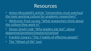 Resources
• Anton Muscatelli’s article “Universities must overhaul
the toxic working culture for academic researchers”
• Wellcome Trust survey “What researchers think about
the culture they work in”
• Simon Sinek’s talk “Why leaders eat last”, about
dopamine/serotonin/oxytocin/cortisol
• Franklin Covey’s “The 7 habits of effective people”
• The “Wheel of life” tool
 