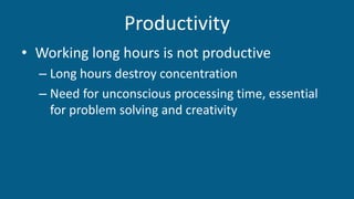 Productivity
• Working long hours is not productive
– Long hours destroy concentration
– Need for unconscious processing time, essential
for problem solving and creativity
 