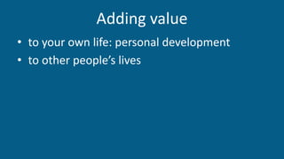 Adding value
• to your own life: personal development
• to other people’s lives
 