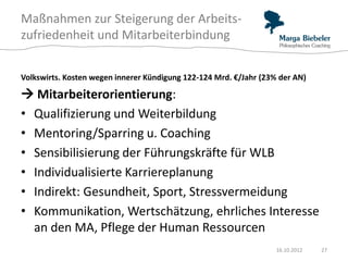 Maßnahmen zur Steigerung der Arbeits-
zufriedenheit und Mitarbeiterbindung


Volkswirts. Kosten wegen innerer Kündigung 122-124 Mrd. €/Jahr (23% der AN)

 Mitarbeiterorientierung:
• Qualifizierung und Weiterbildung
• Mentoring/Sparring u. Coaching
• Sensibilisierung der Führungskräfte für WLB
• Individualisierte Karriereplanung
• Indirekt: Gesundheit, Sport, Stressvermeidung
• Kommunikation, Wertschätzung, ehrliches Interesse
  an den MA, Pflege der Human Ressourcen
                                                                   16.10.2012   27
 