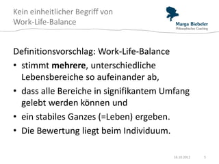 Kein einheitlicher Begriff von
Work-Life-Balance


Definitionsvorschlag: Work-Life-Balance
• stimmt mehrere, unterschiedliche
  Lebensbereiche so aufeinander ab,
• dass alle Bereiche in signifikantem Umfang
  gelebt werden können und
• ein stabiles Ganzes (=Leben) ergeben.
• Die Bewertung liegt beim Individuum.

                                        16.10.2012   5
 