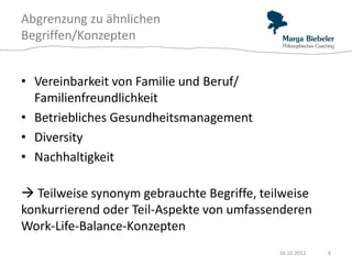 Abgrenzung zu ähnlichen
Begriffen/Konzepten


• Vereinbarkeit von Familie und Beruf/
  Familienfreundlichkeit
• Betriebliches Gesundheitsmanagement
• Diversity
• Nachhaltigkeit

 Teilweise synonym gebrauchte Begriffe, teilweise
konkurrierend oder Teil-Aspekte von umfassenderen
Work-Life-Balance-Konzepten
                                            16.10.2012   6
 