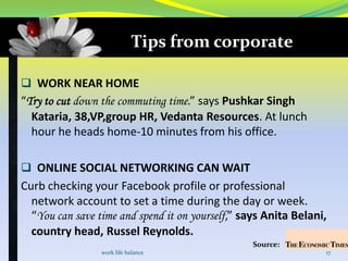 Tips from corporate

 WORK NEAR HOME
“Try to cut down the commuting time.” says Pushkar Singh
  Kataria, 38,VP,group HR, Vedanta Resources. At lunch
  hour he heads home-10 minutes from his office.

 ONLINE SOCIAL NETWORKING CAN WAIT
Curb checking your Facebook profile or professional
  network account to set a time during the day or week.
  “You can save time and spend it on yourself,” says Anita Belani,
  country head, Russel Reynolds.
                                                  Source:
                 work life balance                               17
 
