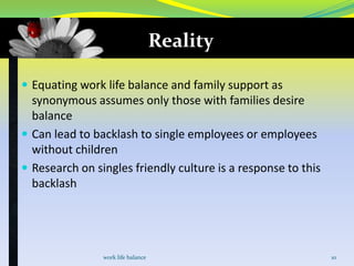 Reality
 Equating work life balance and family support as

synonymous assumes only those with families desire
balance
 Can lead to backlash to single employees or employees
without children
 Research on singles friendly culture is a response to this
backlash

work life balance

10

 