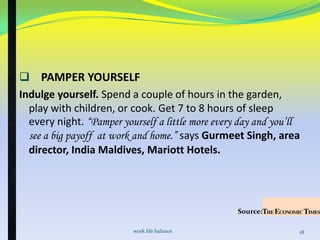  PAMPER YOURSELF
Indulge yourself. Spend a couple of hours in the garden,
play with children, or cook. Get 7 to 8 hours of sleep
every night. “Pamper yourself a little more every day and you’ll
see a big payoff at work and home.” says Gurmeet Singh, area
director, India Maldives, Mariott Hotels.

Source:
work life balance

18

 
