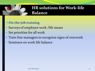 HR solutions for Work-life
Balance
On the job training
 Surveys of employee work /life issues
 Set priorities for all work
 Train line managers to recognize signs of overwork

 Seminars on work life balance

work life balance

19

 