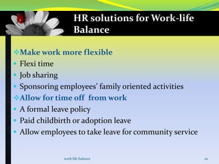HR solutions for Work-life
Balance
Make work more flexible
 Flexi time
 Job sharing
 Sponsoring employees’ family oriented activities

Allow for time off from work
 A formal leave policy
 Paid childbirth or adoption leave

 Allow employees to take leave for community service

work life balance

20

 