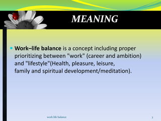 MEANING
 Work–life balance is a concept including proper
prioritizing between "work" (career and ambition)
and "lifestyle"(Health, pleasure, leisure,

family and spiritual development/meditation).

work life balance

3

 