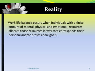 Reality
Work life balance occurs when individuals with a finite
amount of mental, physical and emotional resources
allocate those resources in way that corresponds their
personal and/or professional goals.

work life balance

6

 