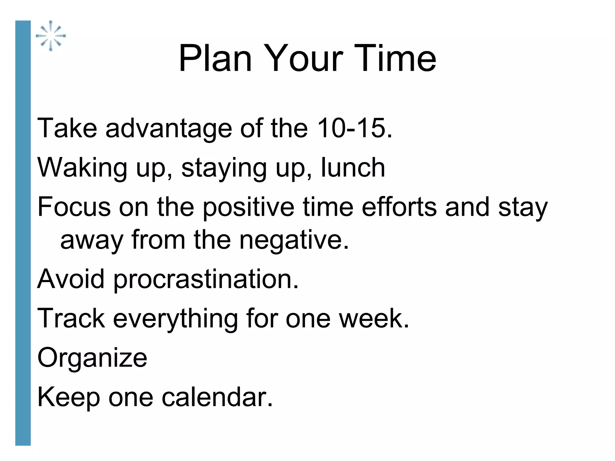 Plan Your Time
Take advantage of the 10-15.
Waking up, staying up, lunch
Focus on the positive time efforts and stay
away from the negative.
Avoid procrastination.
Track everything for one week.
Organize
Keep one calendar.
 