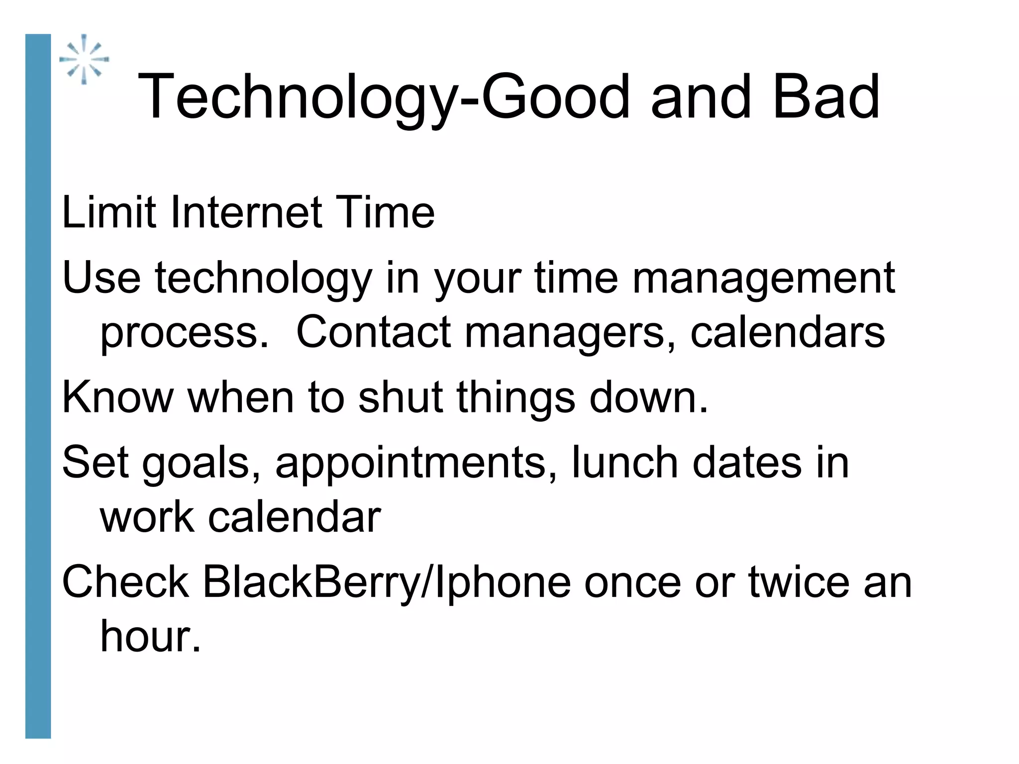 Technology-Good and Bad
Limit Internet Time
Use technology in your time management
process. Contact managers, calendars
Know when to shut things down.
Set goals, appointments, lunch dates in
work calendar
Check BlackBerry/Iphone once or twice an
hour.
 