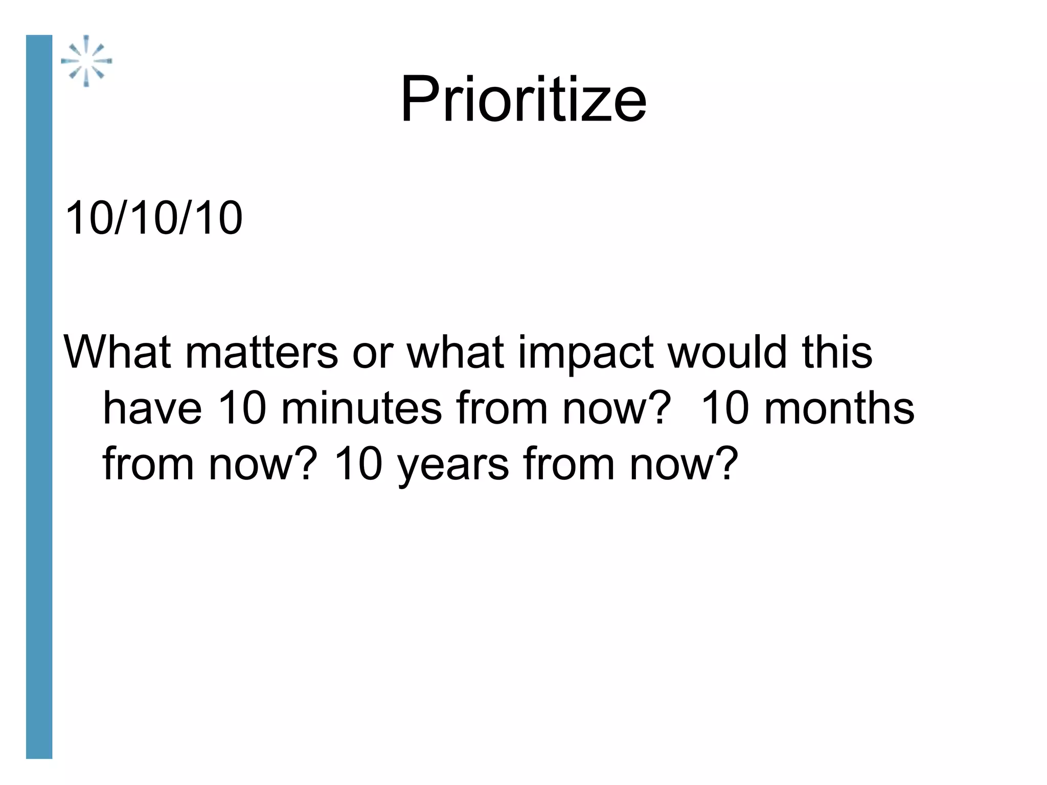 Prioritize
10/10/10
What matters or what impact would this
have 10 minutes from now? 10 months
from now? 10 years from now?
 