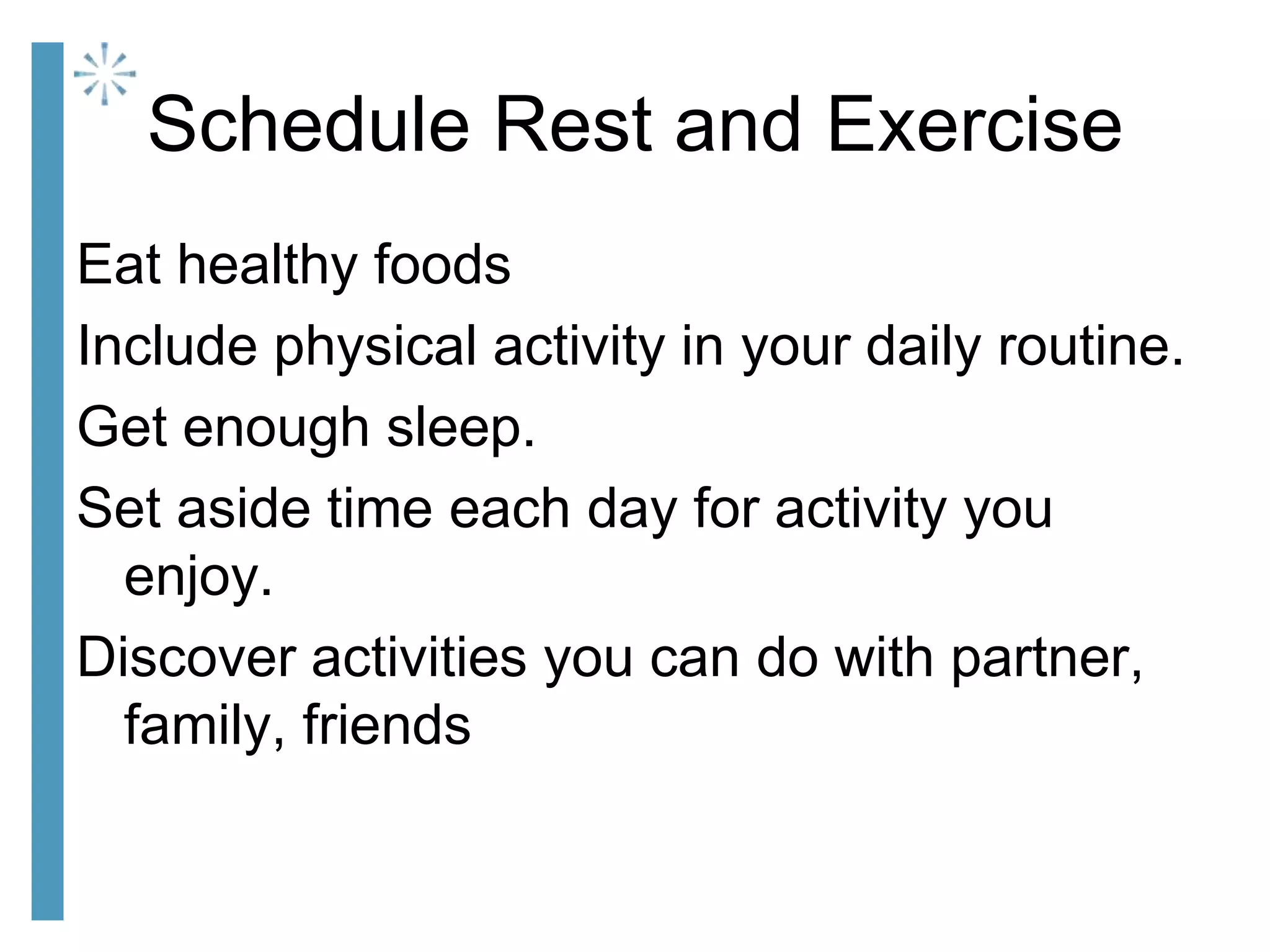 Schedule Rest and Exercise
Eat healthy foods
Include physical activity in your daily routine.
Get enough sleep.
Set aside time each day for activity you
enjoy.
Discover activities you can do with partner,
family, friends
 