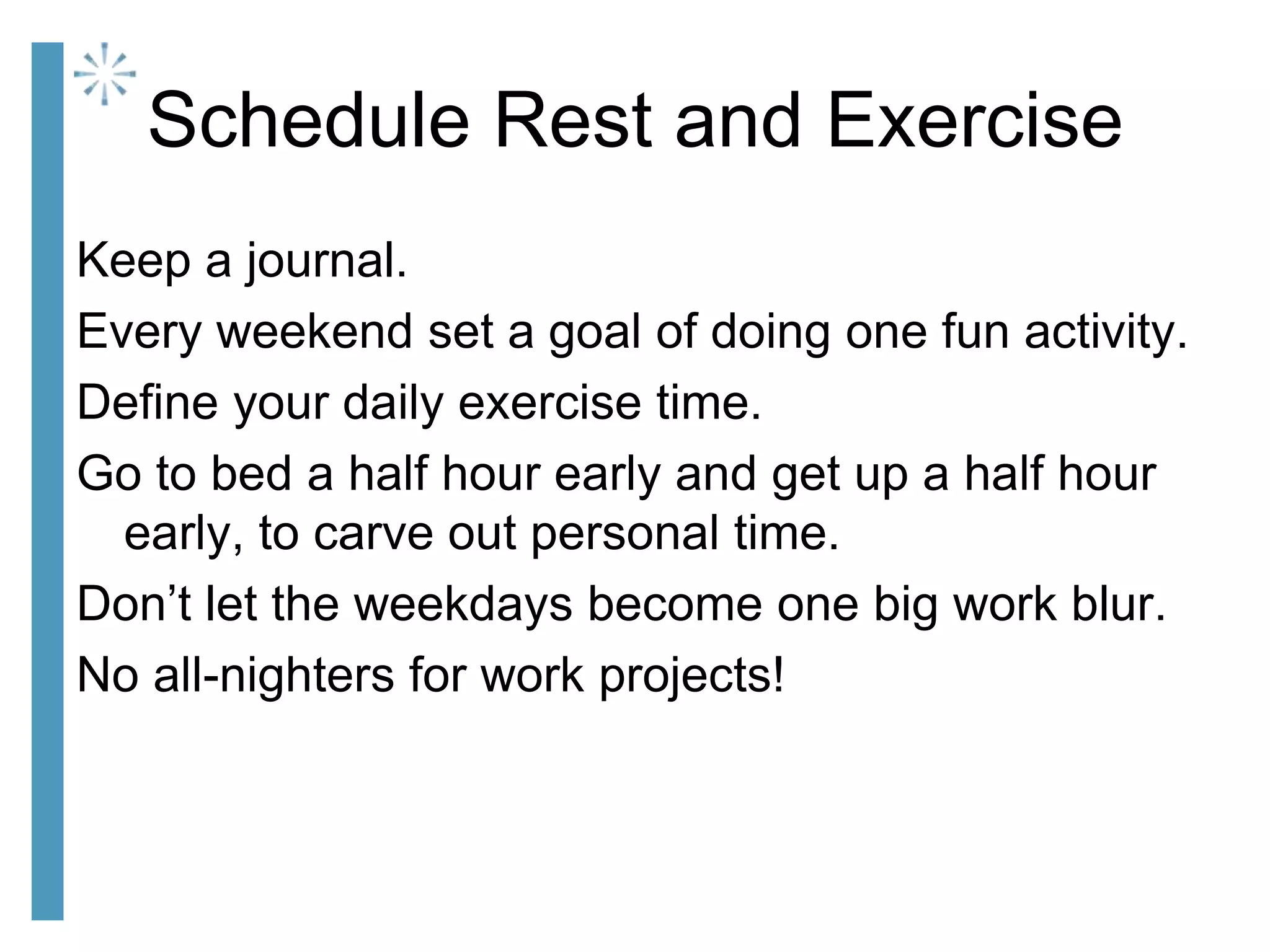 Schedule Rest and Exercise
Keep a journal.
Every weekend set a goal of doing one fun activity.
Define your daily exercise time.
Go to bed a half hour early and get up a half hour
early, to carve out personal time.
Don’t let the weekdays become one big work blur.
No all-nighters for work projects!
 