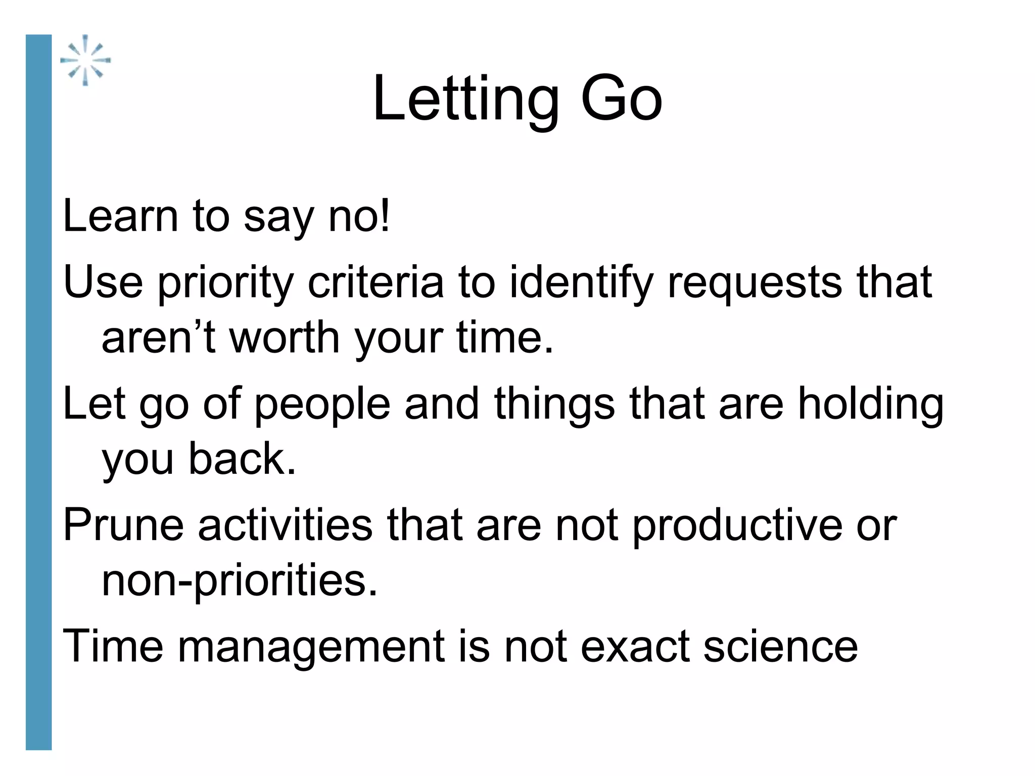 Letting Go
Learn to say no!
Use priority criteria to identify requests that
aren’t worth your time.
Let go of people and things that are holding
you back.
Prune activities that are not productive or
non-priorities.
Time management is not exact science
 