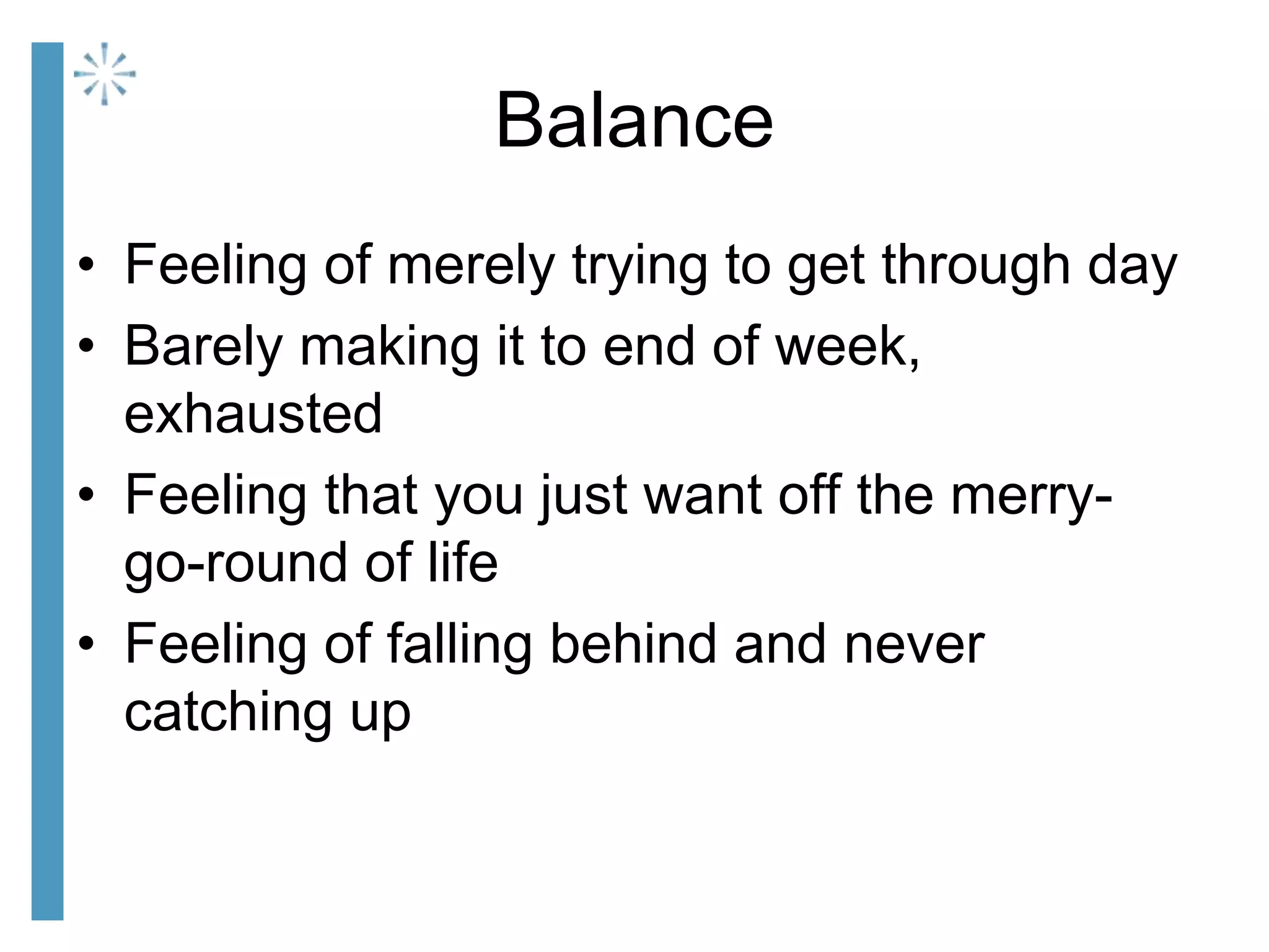 Balance
• Feeling of merely trying to get through day
• Barely making it to end of week,
exhausted
• Feeling that you just want off the merry-
go-round of life
• Feeling of falling behind and never
catching up
 