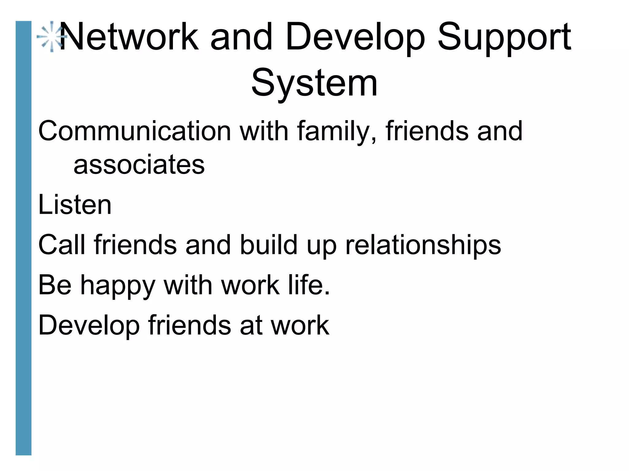 Network and Develop Support
System
Communication with family, friends and
associates
Listen
Call friends and build up relationships
Be happy with work life.
Develop friends at work
 