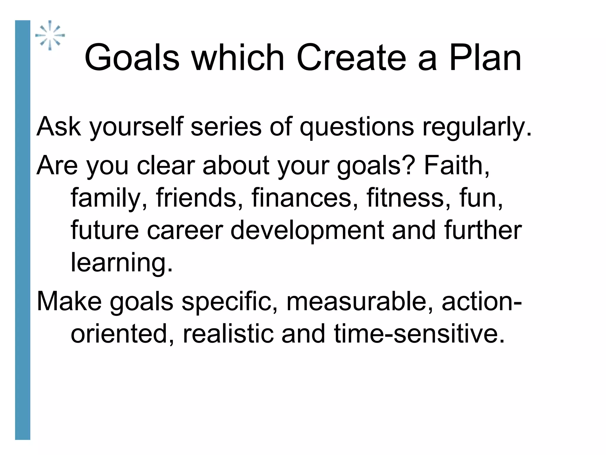 Goals which Create a Plan
Ask yourself series of questions regularly.
Are you clear about your goals? Faith,
family, friends, finances, fitness, fun,
future career development and further
learning.
Make goals specific, measurable, action-
oriented, realistic and time-sensitive.
 