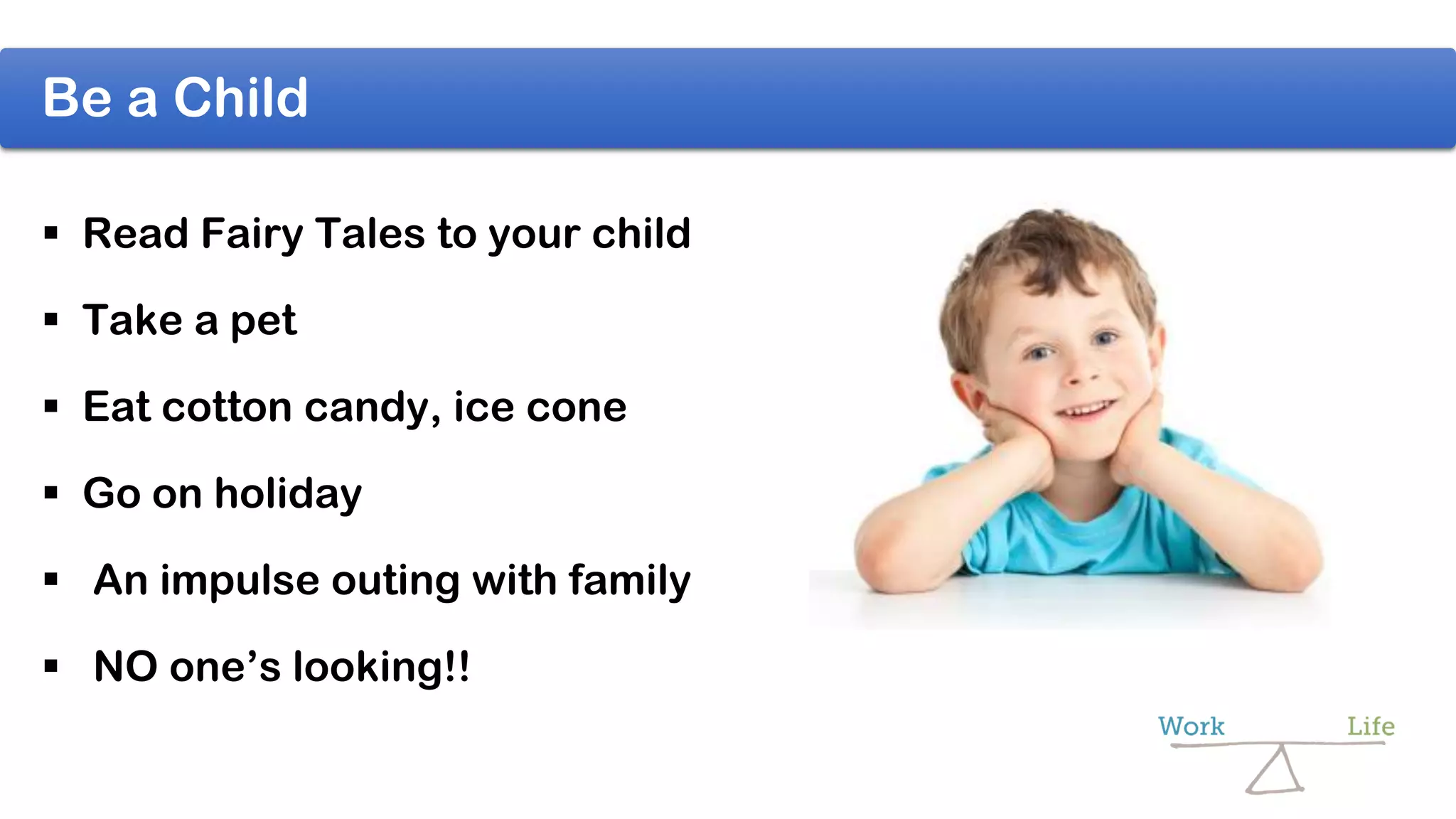Be a Child
 Read Fairy Tales to your child
 Take a pet
 Eat cotton candy, ice cone
 Go on holiday
 An impulse outing with family
 NO one’s looking!!
 