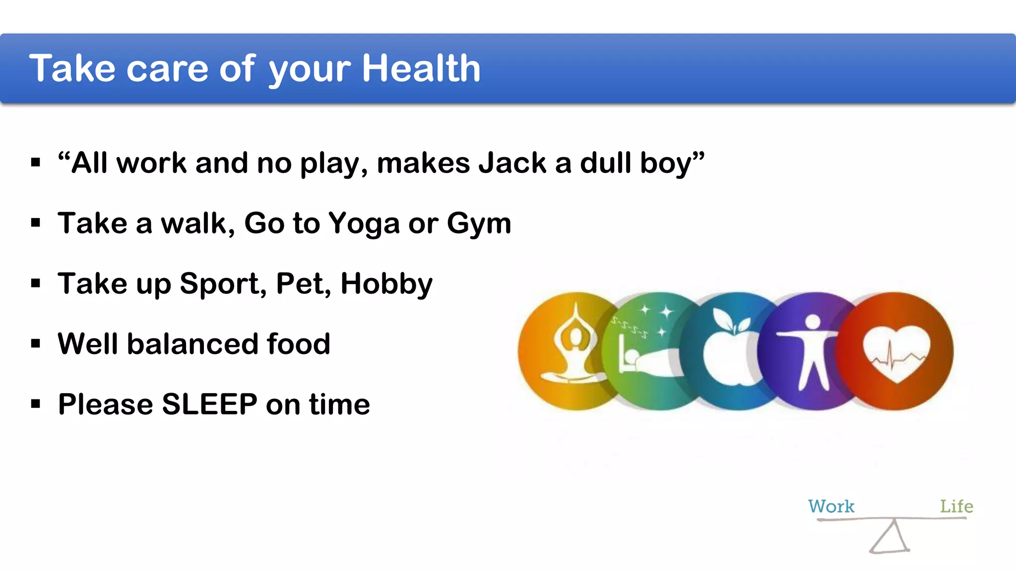 Take care of your Health
 “All work and no play, makes Jack a dull boy”
 Take a walk, Go to Yoga or Gym
 Take up Sport, Pet, Hobby
 Well balanced food
 Please SLEEP on time
 