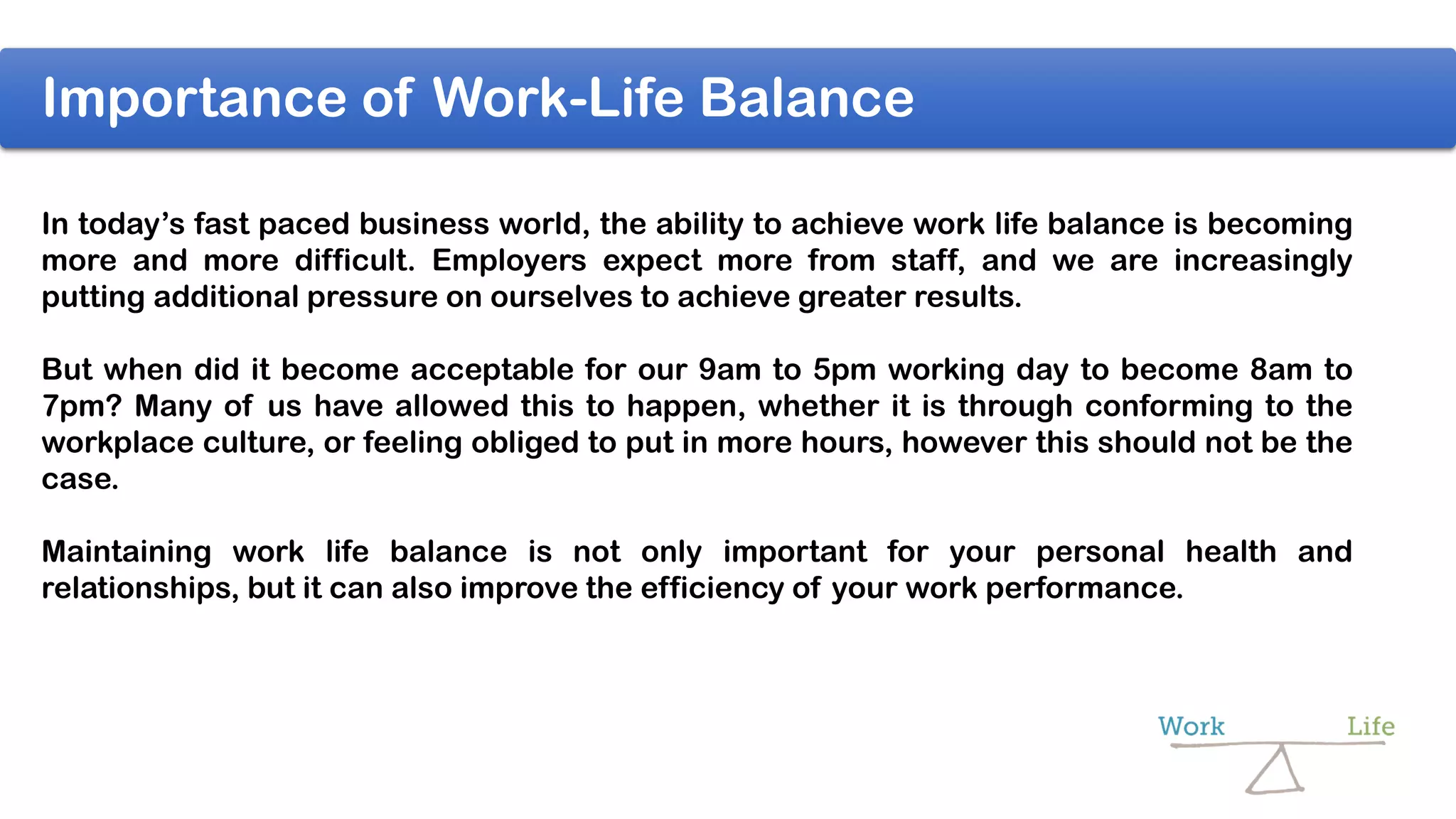 In today’s fast paced business world, the ability to achieve work life balance is becoming
more and more difficult. Employers expect more from staff, and we are increasingly
putting additional pressure on ourselves to achieve greater results.
But when did it become acceptable for our 9am to 5pm working day to become 8am to
7pm? Many of us have allowed this to happen, whether it is through conforming to the
workplace culture, or feeling obliged to put in more hours, however this should not be the
case.
Maintaining work life balance is not only important for your personal health and
relationships, but it can also improve the efficiency of your work performance.
Importance of Work-Life Balance
 