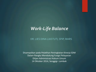 Work-­‐Life 
Balance 
DR. 
LIES 
DINA 
LIASTUTI, 
SPJP, 
MARS 
Disampaikan 
pada 
Pela.han 
Peningkatan 
Kinerja 
SDM 
Dalam 
Rangka 
Mendukung 
Fungsi 
Pelayanan 
Ditjen 
Administrasi 
Hukum 
Umum 
14 
Oktober 
2014, 
Senggigi-­‐ 
Lombok 
 