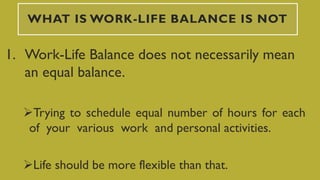 WHAT IS WORK-LIFE BALANCE IS NOT
1. Work-Life Balance does not necessarily mean
an equal balance.
Trying to schedule equal number of hours for each
of your various work and personal activities.
Life should be more flexible than that.
 