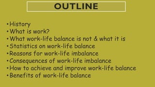 OUTLINE
•History
•What is work?
•What work-life balance is not & what it is
•Statistics on work-life balance
•Reasons for work-life imbalance
•Consequences of work-life imbalance
•How to achieve and improve work-life balance
•Benefits of work-life balance
 