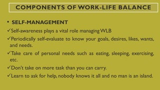 COMPONENTS OF WORK-LIFE BALANCE
• SELF-MANAGEMENT
Self-awareness plays a vital role managingWLB
Periodically self-evaluate to know your goals, desires, likes, wants,
and needs.
Take care of personal needs such as eating, sleeping, exercising,
etc.
Don’t take on more task than you can carry.
Learn to ask for help, nobody knows it all and no man is an island.
 