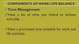 COMPONENTS OF WORK-LIFE BALANCE
• Time Management
Have a list of what you intend to achieve
everyday.
Have a prioritized time schedule for work and
life activities.
 