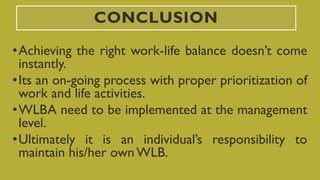 CONCLUSION
•Achieving the right work-life balance doesn’t come
instantly.
•Its an on-going process with proper prioritization of
work and life activities.
•WLBA need to be implemented at the management
level.
•Ultimately it is an individual’s responsibility to
maintain his/her ownWLB.
 