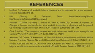 REFERENCES
1. Naithani D. Overview of work-life balance discourse and its relevance in current economic
scenario. 2009; 6(6):148-55.
2. ILO. Glossary of Statistical Terms. https://www.ilo.org/ilostat-
files/Documents/Statistical%20Glossary.pdf
3. Shanafelt TD, West CP, Sinsky C, Trockel M, Tutty M, Satele DV, Carlasare LE, Dyrbye LN.
Changes in burnout and satisfaction with work-life integration in physicians and the general
US working population between 2011 and 2017. Elsevier, 2019; 94(9): 681-1694.
4. Choi, E., & Kim, J. The association between work–life balance and health status among Korean
workers.Work, 2017; 58(4): 509–517. doi:10.3233/wor-172641
5. Akinnawo OE, Onisile DF. Assessment of Work-Life Balance, Job Addiction and Mental Health
Status of Practicing Nigerian Nurses. KIU Journal of Social Sciences. 2019 Oct 23;5(3):151-64.
6. Nwosu AD, Ossai EN, Mba UC, Anikwe I, Ewah R, Obande BO, Achor JU. Physician burnout in
Nigeria: a multicentre, cross-sectional study. BMC Health Services Research. 2020;20(1):1-9.
 