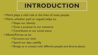 INTRODUCTION
• Work plays a vital role in the lives of most people.
• Work, whether paid or unpaid, helps to:
Shape our identity
Gives a purpose to our existence
Contributes to our social status
• Allows/Forces us to:
Structure our time
Spend our days usefully
Brings us in contact with different people and diverse places
 