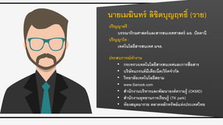 นายเมฆินทร์ ลิขิตบุญฤทธิ์ (วาย)
ปริญญาตรี :
บรรณารักษศาสตร์และสารสนเทศศาสตร์ มอ. ปัตตานี
ปริญญาโท :
เทคโนโลยีสารสนเทศ มจธ.
ประสบการณ์ทางาน
• กระทรวงเทคโนโลยีสารสนเทศและการสื่อสาร
• บริษัทแกรนด์มีเดียเน็ตเวิร์คจากัด
• วิทยาลัยเทคโนโลยีสยาม
• www.Sanook.com
• สานักงานบริหารและพัฒนาองค์ความรู้ (OKMD)
• สานักงานอุทยานการเรียนรู้ (TK park)
• ห้องสมุดมารวย ตลาดหลักทรัพย์แห่งประเทศไทย
 