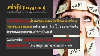 เฮย์กรุ๊ป (haygroup)
บริษัทให้คำปรึกษำด้ำนกำรบริหำรจัดกำรองค์กรระดับโลก
องค์กรที่ไม่สนับสนุนเรื่องความสมดุลระหว่างชีวิตและการทางาน
(Work-Life Balance) พนักงานมากกว่า 1 ใน 4 ขององค์กรนั้น
จะวางแผนลาออกจากองค์กรภายในสองปี
ในประเทศไทย พนักงานส่วนมาก (53%) ไม่รู้สึกว่าองค์กร
สนับสนุนให้พวกเขาได้รับสมดุลระหว่างชีวิตและการทางาน
 