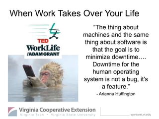 When Work Takes Over Your Life
“The thing about
machines and the same
thing about software is
that the goal is to
minimize downtime….
Downtime for the
human operating
system is not a bug, it's
a feature.”
- Arianna Huffington
 