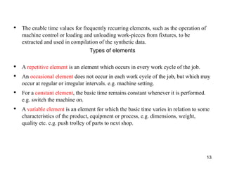 13
• The enable time values for frequently recurring elements, such as the operation of
machine control or loading and unloading work-pieces from fixtures, to be
extracted and used in compilation of the synthetic data.
Types of elements
• A repetitive element is an element which occurs in every work cycle of the job.
• An occasional element does not occur in each work cycle of the job, but which may
occur at regular or irregular intervals. e.g. machine setting.
• For a constant element, the basic time remains constant whenever it is performed.
e.g. switch the machine on.
• A variable element is an element for which the basic time varies in relation to some
characteristics of the product, equipment or process, e.g. dimensions, weight,
quality etc. e.g. push trolley of parts to next shop.
 