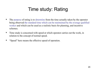 Time study: Rating
20
• The purpose of rating is to determine from the time actually taken by the operator
being observed the standard time which can be maintained by the average qualified
worker and which can be used as a realistic basis for planning, and incentive
schemes.
• Time study is concerned with speed at which operator carries out the work, in
relation to the concept of normal speed.
• “Speed” here means the effective speed of operation.
 