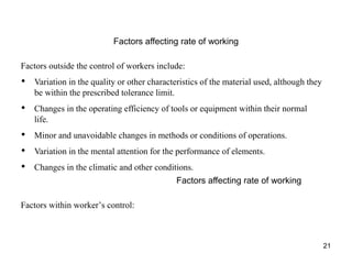 21
Factors affecting rate of working
Factors outside the control of workers include:
• Variation in the quality or other characteristics of the material used, although they
be within the prescribed tolerance limit.
• Changes in the operating efficiency of tools or equipment within their normal
life.
• Minor and unavoidable changes in methods or conditions of operations.
• Variation in the mental attention for the performance of elements.
• Changes in the climatic and other conditions.
Factors affecting rate of working
Factors within worker’s control:
 